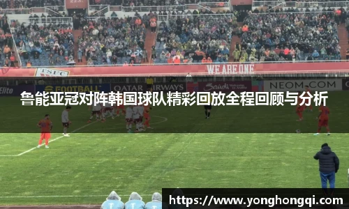 鲁能亚冠对阵韩国球队精彩回放全程回顾与分析